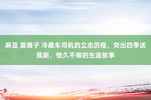麻豆 夏晴子 冷藏车司机的立志历程，突出四季送簇新，恒久不懈的生涯故事