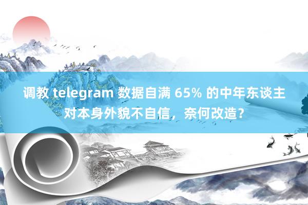 调教 telegram 数据自满 65% 的中年东谈主对本身外貌不自信，奈何改造？