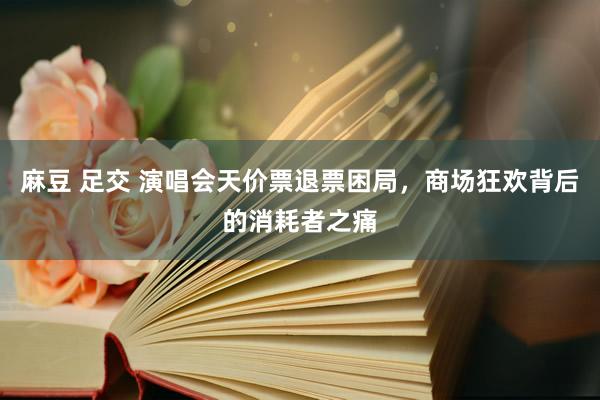 麻豆 足交 演唱会天价票退票困局，商场狂欢背后的消耗者之痛