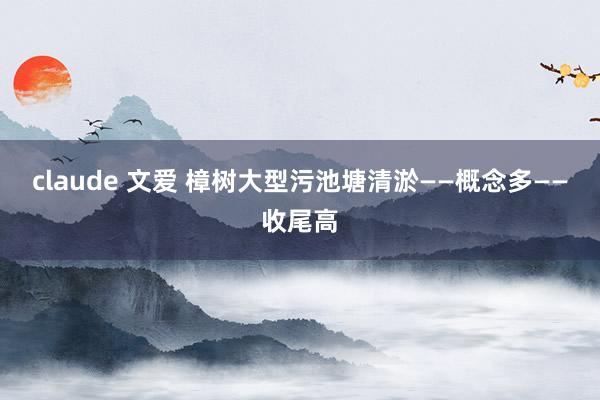claude 文爱 樟树大型污池塘清淤——概念多——收尾高