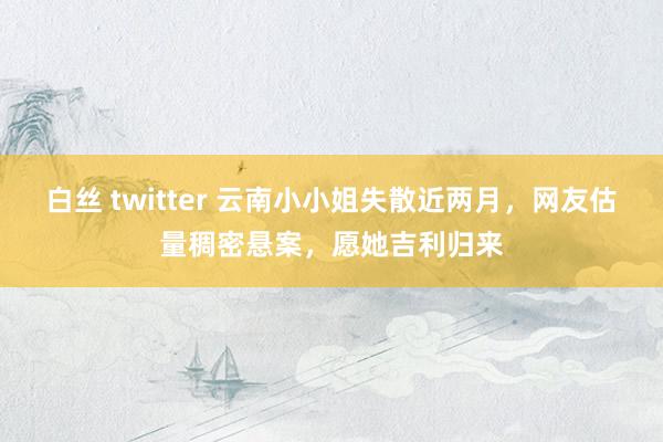 白丝 twitter 云南小小姐失散近两月，网友估量稠密悬案，愿她吉利归来