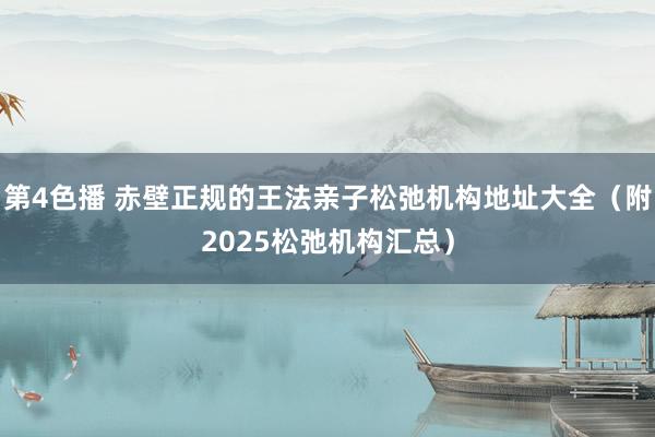 第4色播 赤壁正规的王法亲子松弛机构地址大全（附2025松弛机构汇总）