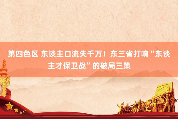 第四色区 东谈主口流失千万！东三省打响“东谈主才保卫战”的破局三策
