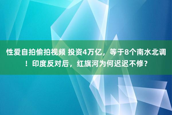 性爱自拍偷拍视频 投资4万亿，等于8个南水北调！印度反对后，红旗河为何迟迟不修？