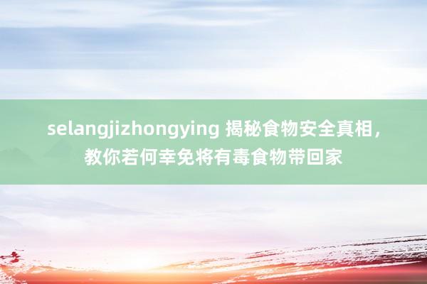 selangjizhongying 揭秘食物安全真相，教你若何幸免将有毒食物带回家