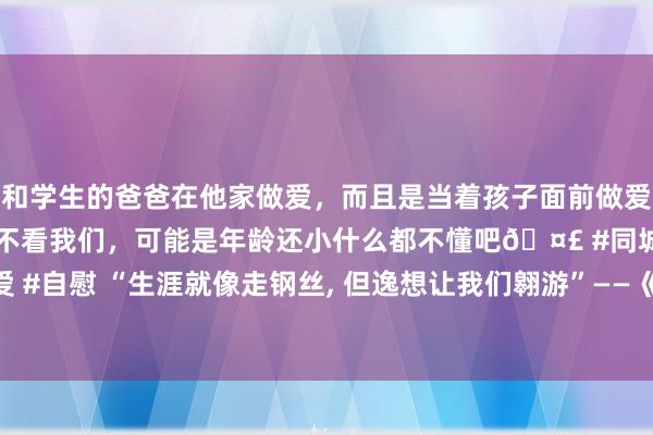和学生的爸爸在他家做爱，而且是当着孩子面前做爱，太刺激了，孩子完全不看我们，可能是年龄还小什么都不懂吧🤣 #同城 #文爱 #自慰 “生涯就像走钢丝, 但逸想让我们翱游”——《想飞的女孩》影评深度侃大山