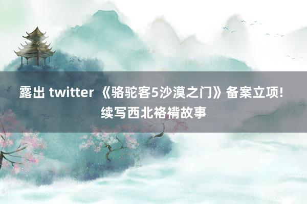 露出 twitter 《骆驼客5沙漠之门》备案立项! 续写西北袼褙故事