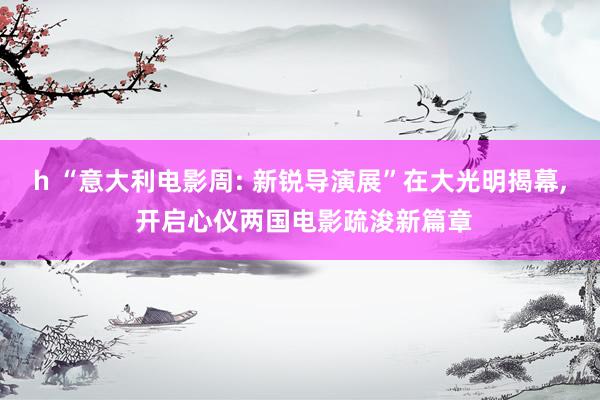 h “意大利电影周: 新锐导演展”在大光明揭幕, 开启心仪两国电影疏浚新篇章