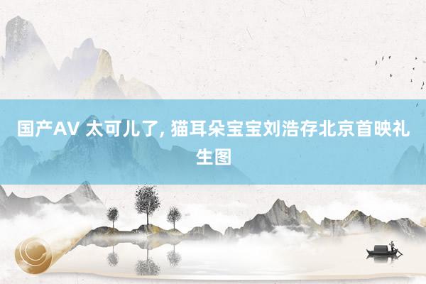 国产AV 太可儿了, 猫耳朵宝宝刘浩存北京首映礼生图