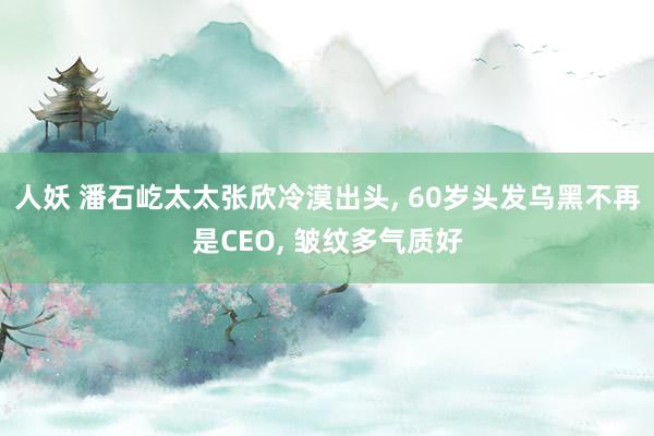 人妖 潘石屹太太张欣冷漠出头, 60岁头发乌黑不再是CEO, 皱纹多气质好