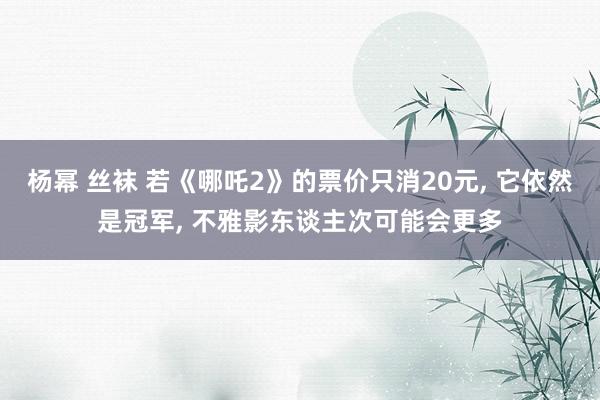 杨幂 丝袜 若《哪吒2》的票价只消20元, 它依然是冠军, 不雅影东谈主次可能会更多