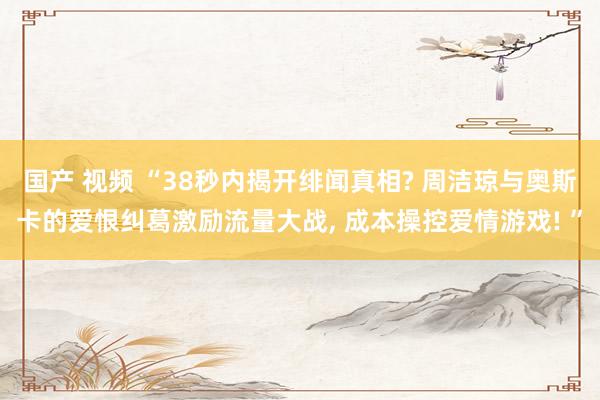 国产 视频 “38秒内揭开绯闻真相? 周洁琼与奥斯卡的爱恨纠葛激励流量大战, 成本操控爱情游戏! ”