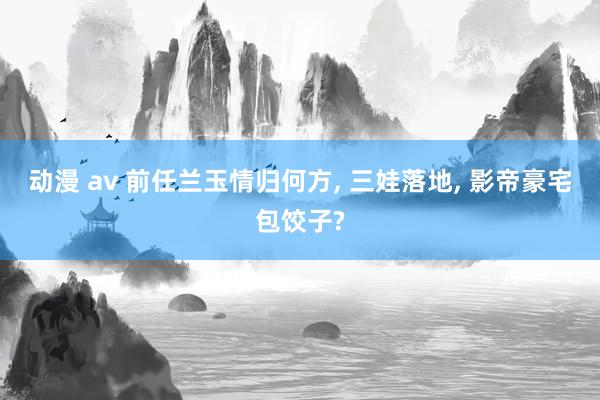 动漫 av 前任兰玉情归何方, 三娃落地, 影帝豪宅包饺子?