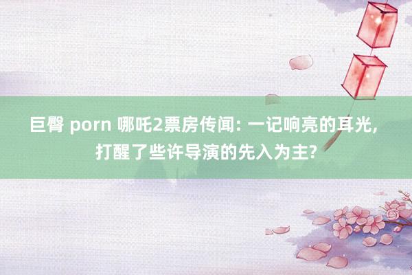 巨臀 porn 哪吒2票房传闻: 一记响亮的耳光, 打醒了些许导演的先入为主?