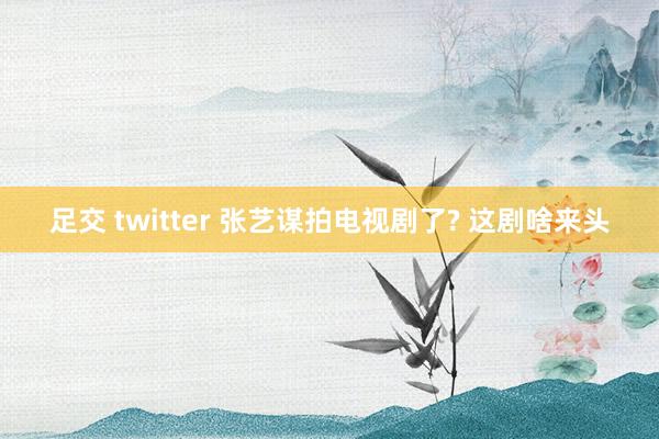 足交 twitter 张艺谋拍电视剧了? 这剧啥来头
