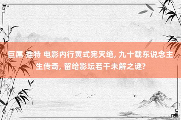 巨屌 推特 电影内行黄式宪灭绝, 九十载东说念主生传奇, 留给影坛若干未解之谜?