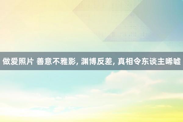 做爱照片 善意不雅影, 渊博反差, 真相令东谈主唏嘘