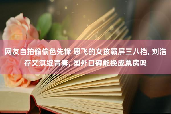 网友自拍偷偷色先锋 思飞的女孩霸屏三八档, 刘浩存文淇绽青春, 国外口碑能换成票房吗