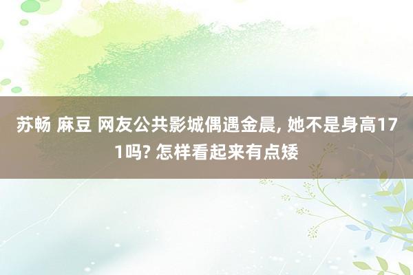 苏畅 麻豆 网友公共影城偶遇金晨, 她不是身高171吗? 怎样看起来有点矮