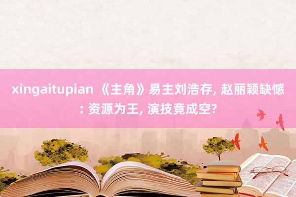 xingaitupian 《主角》易主刘浩存, 赵丽颖缺憾: 资源为王, 演技竟成空?
