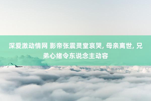 深爱激动情网 影帝张震灵堂哀哭, 母亲离世, 兄弟心绪令东说念主动容