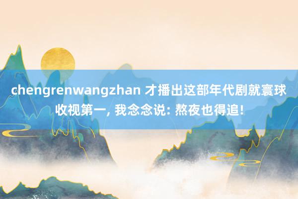 chengrenwangzhan 才播出这部年代剧就寰球收视第一, 我念念说: 熬夜也得追!