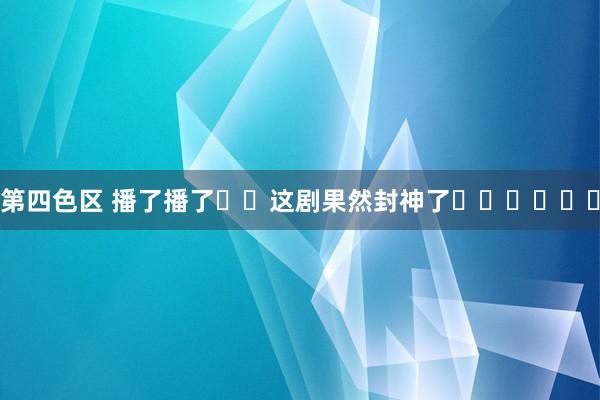 第四色区 播了播了❗️这剧果然封神了❗️❗️❗️