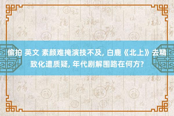 偷拍 英文 素颜难掩演技不及, 白鹿《北上》去精致化遭质疑, 年代剧解围路在何方?