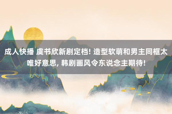 成人快播 虞书欣新剧定档! 造型软萌和男主同框太唯好意思, 韩剧画风令东说念主期待!