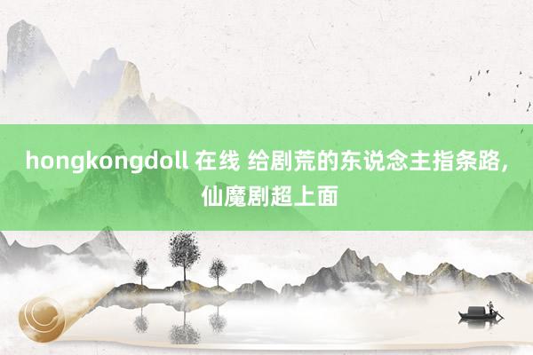 hongkongdoll 在线 给剧荒的东说念主指条路, 仙魔剧超上面