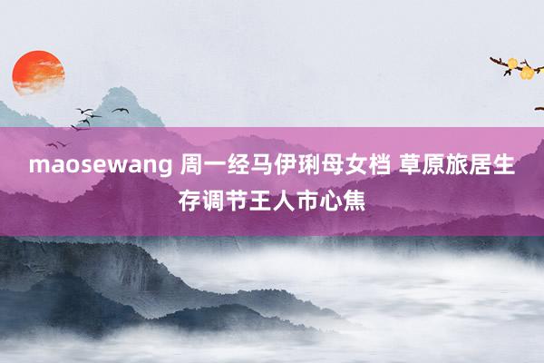 maosewang 周一经马伊琍母女档 草原旅居生存调节王人市心焦