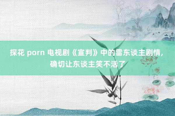 探花 porn 电视剧《宣判》中的雷东谈主剧情, 确切让东谈主笑不活了