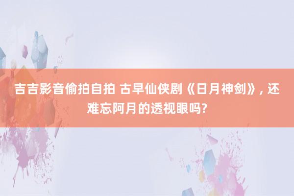 吉吉影音偷拍自拍 古早仙侠剧《日月神剑》, 还难忘阿月的透视眼吗?