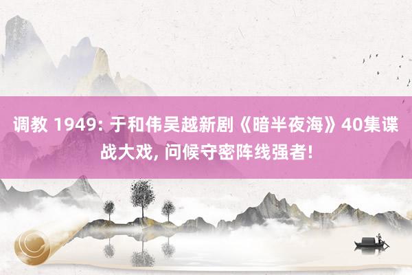 调教 1949: 于和伟吴越新剧《暗半夜海》40集谍战大戏, 问候守密阵线强者!
