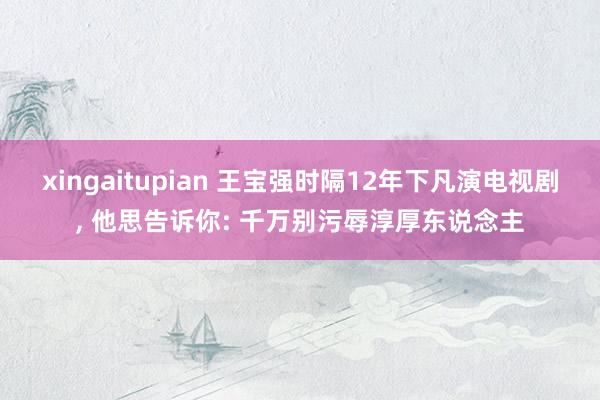 xingaitupian 王宝强时隔12年下凡演电视剧, 他思告诉你: 千万别污辱淳厚东说念主
