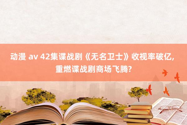 动漫 av 42集谍战剧《无名卫士》收视率破亿, 重燃谍战剧商场飞腾?