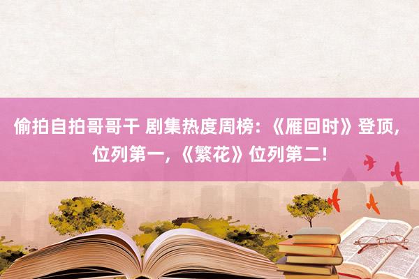 偷拍自拍哥哥干 剧集热度周榜: 《雁回时》登顶, 位列第一, 《繁花》位列第二!