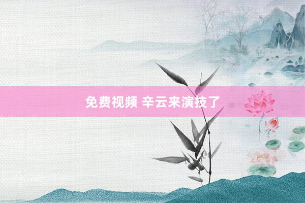 免费视频 辛云来演技了