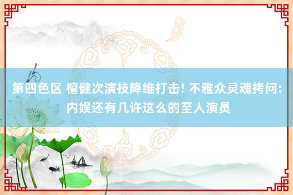 第四色区 檀健次演技降维打击! 不雅众灵魂拷问: 内娱还有几许这么的至人演员