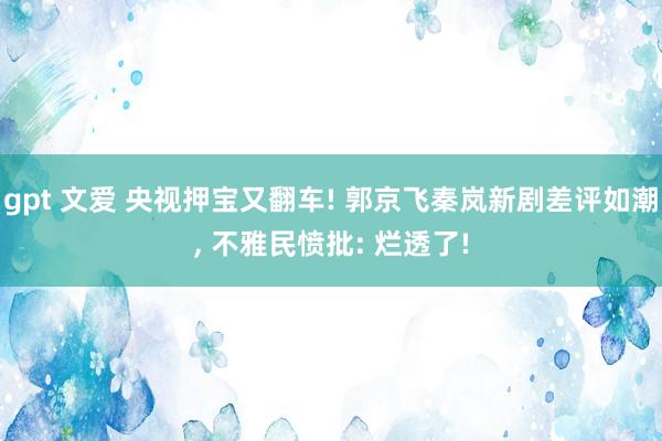 gpt 文爱 央视押宝又翻车! 郭京飞秦岚新剧差评如潮, 不雅民愤批: 烂透了!