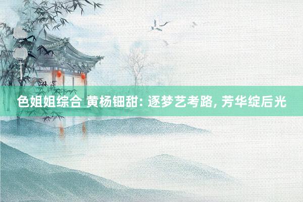 色姐姐综合 黄杨钿甜: 逐梦艺考路, 芳华绽后光