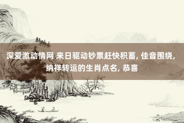 深爱激动情网 来日驱动钞票赶快积蓄, 佳音围绕, 纳祥转运的生肖点名, 恭喜