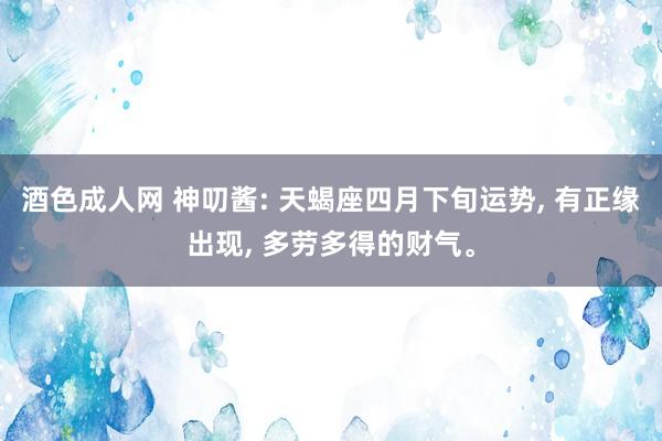 酒色成人网 神叨酱: 天蝎座四月下旬运势, 有正缘出现, 多劳多得的财气。