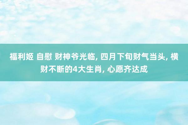 福利姬 自慰 财神爷光临, 四月下旬财气当头, 横财不断的4大生肖, 心愿齐达成