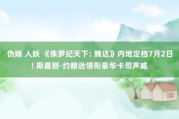 伪娘 人妖 《侏罗纪天下: 腾达》内地定档7月2日! 斯嘉丽·约翰逊领衔豪华卡司声威