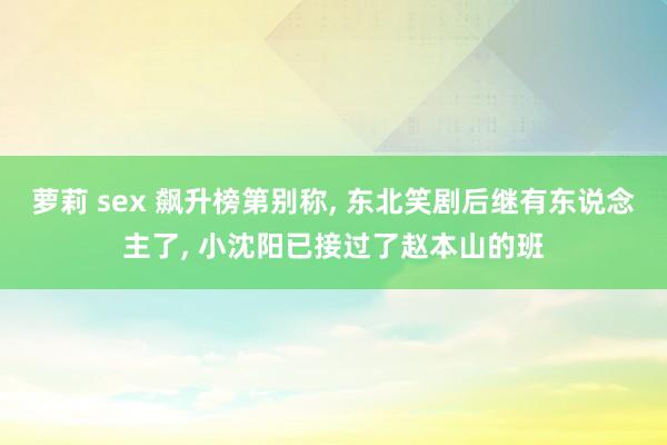 萝莉 sex 飙升榜第别称, 东北笑剧后继有东说念主了, 小沈阳已接过了赵本山的班