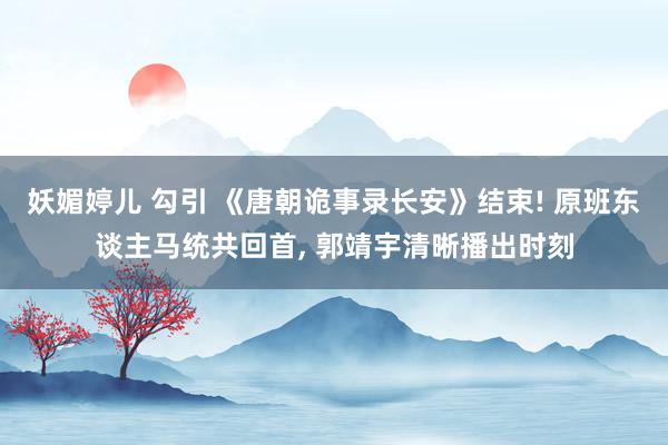 妖媚婷儿 勾引 《唐朝诡事录长安》结束! 原班东谈主马统共回首, 郭靖宇清晰播出时刻