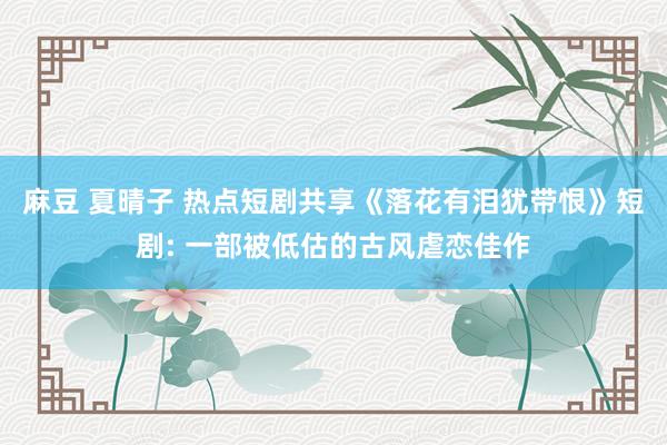 麻豆 夏晴子 热点短剧共享《落花有泪犹带恨》短剧: 一部被低估的古风虐恋佳作