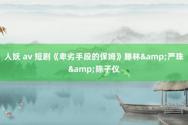 人妖 av 短剧《卑劣手段的保姆》滕林&严珠&陈子仪