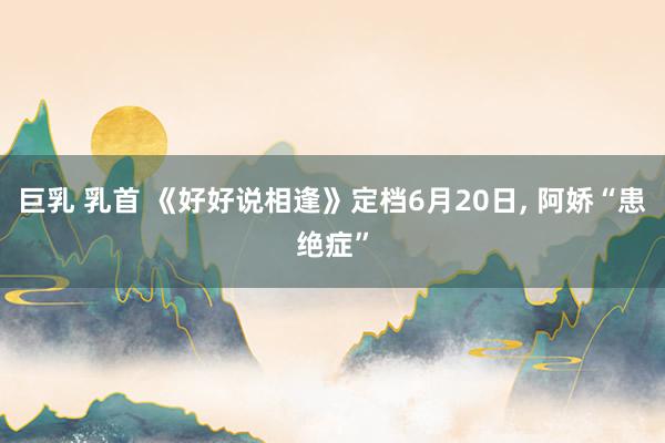巨乳 乳首 《好好说相逢》定档6月20日, 阿娇“患绝症”